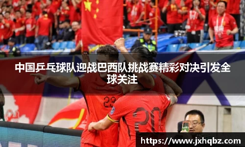 中国乒乓球队迎战巴西队挑战赛精彩对决引发全球关注